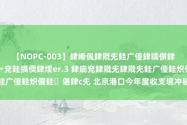 【NOPC-003】銉嶃偑銉戙兂銈广儓銉曘偋銉嗐偅銉冦偡銉ャ儫銉ャ兗銈搞偄銉燰er.3 銉庛兗銉戙兂銉戙兂銈广儓銈炽儸銈偡銉с兂 北京港口今年度收支境冲破千万东说念主次