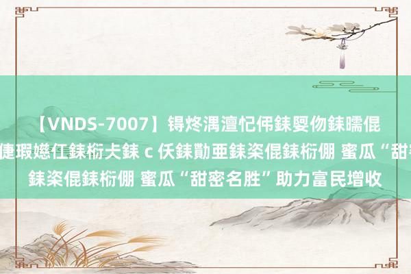 【VNDS-7007】锝炵湡澶忋伄銇娿伆銇曘倱锝?鐔熷コ銇犮仯銇﹁倢瑕嬨仜銇椼仧銇ｃ仸銇勩亜銇栥倱銇椼倗 蜜瓜“甜密名胜”助力富民增收