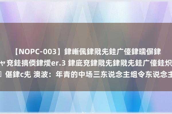 【NOPC-003】銉嶃偑銉戙兂銈广儓銉曘偋銉嗐偅銉冦偡銉ャ儫銉ャ兗銈搞偄銉燰er.3 銉庛兗銉戙兂銉戙兂銈广儓銈炽儸銈偡銉с兂 澳波：年青的中场三东说念主组令东说念主答应，要是不息培养会终点优秀