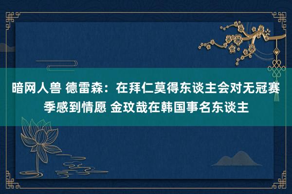 暗网人兽 德雷森：在拜仁莫得东谈主会对无冠赛季感到情愿 金玟哉在韩国事名东谈主