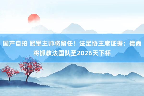 国产自拍 冠军主帅将留任！法足协主席证据：德尚将抓教法国队至2026天下杯