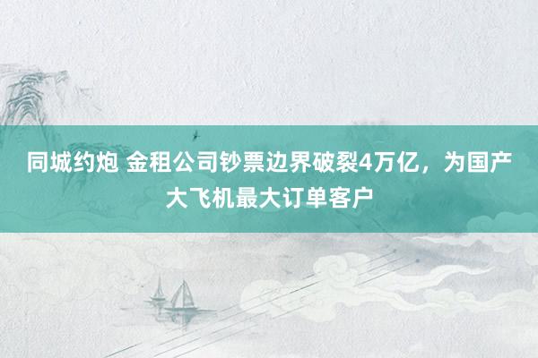 同城约炮 金租公司钞票边界破裂4万亿，为国产大飞机最大订单客户