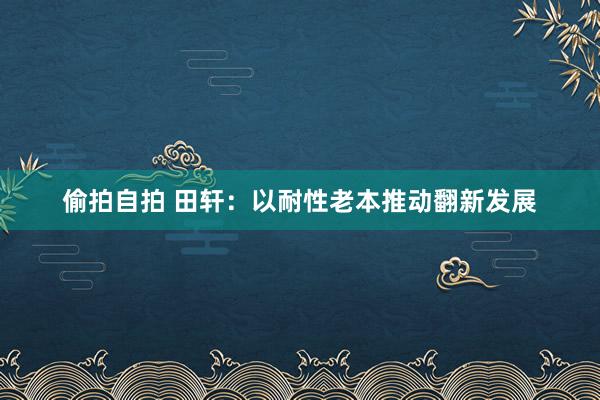 偷拍自拍 田轩：以耐性老本推动翻新发展