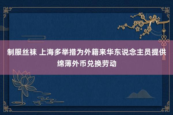 制服丝袜 上海多举措为外籍来华东说念主员提供绵薄外币兑换劳动