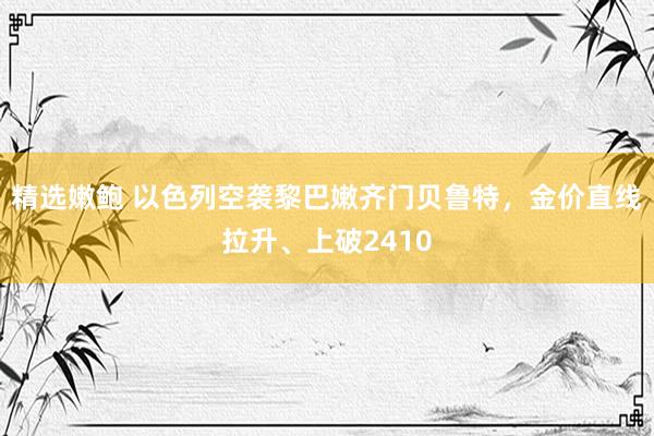 精选嫩鲍 以色列空袭黎巴嫩齐门贝鲁特，金价直线拉升、上破2410