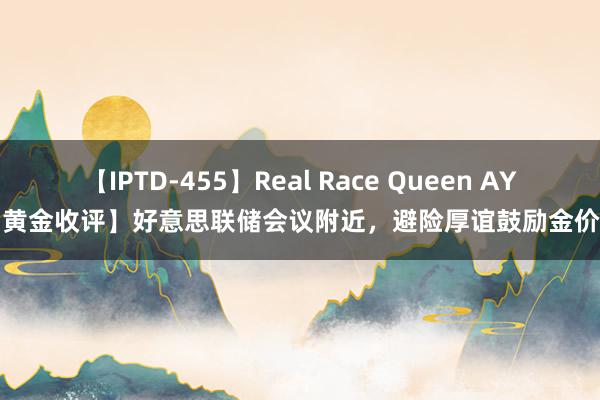 【IPTD-455】Real Race Queen AYA 【黄金收评】好意思联储会议附近，避险厚谊鼓励金价高潮