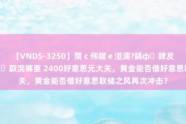 【VNDS-3250】闅ｃ伄鍥ｅ湴濡?鎬ф銉犮儵銉犮儵 娣倝銇叞浣裤亜 2400好意思元大关，黄金能否借好意思联储之风再次冲击？