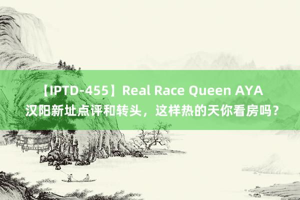 【IPTD-455】Real Race Queen AYA 汉阳新址点评和转头，这样热的天你看房吗？