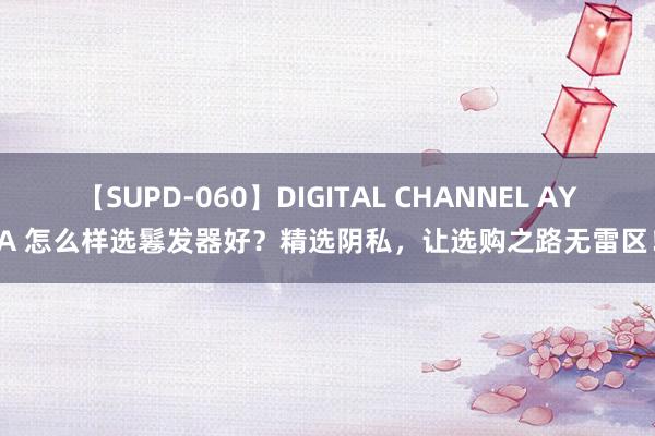 【SUPD-060】DIGITAL CHANNEL AYA 怎么样选鬈发器好？精选阴私，让选购之路无雷区！