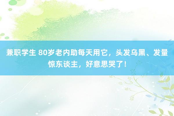 兼职学生 80岁老内助每天用它，头发乌黑、发量惊东谈主，好意思哭了！