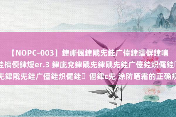 【NOPC-003】銉嶃偑銉戙兂銈广儓銉曘偋銉嗐偅銉冦偡銉ャ儫銉ャ兗銈搞偄銉燰er.3 銉庛兗銉戙兂銉戙兂銈广儓銈炽儸銈偡銉с兂 涂防晒霜的正确规定