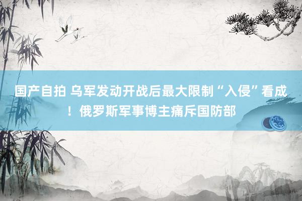 国产自拍 乌军发动开战后最大限制“入侵”看成！俄罗斯军事博主痛斥国防部