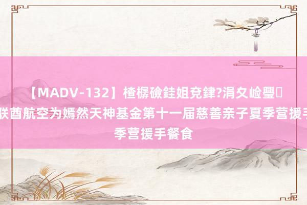 【MADV-132】楂樼礆銈姐兗銉?涓夊崄璺法 阿联酋航空为嫣然天神基金第十一届慈善亲子夏季营援手餐食