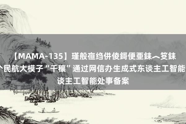 【MAMA-135】瑾般亱绉併倰鎶便亜銇︿笅銇曘亜 首个民航大模子“千穰”通过网信办生成式东谈主工智能处事备案