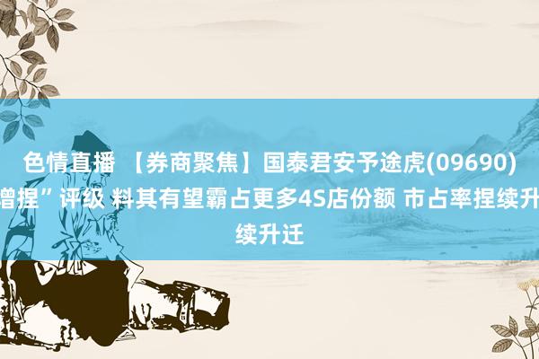 色情直播 【券商聚焦】国泰君安予途虎(09690)“增捏”评级 料其有望霸占更多4S店份额 市占率捏续升迁