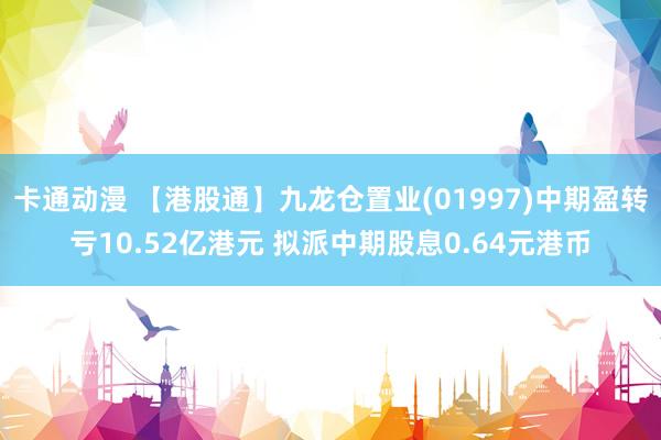 卡通动漫 【港股通】九龙仓置业(01997)中期盈转亏10.52亿港元 拟派中期股息0.64元港币