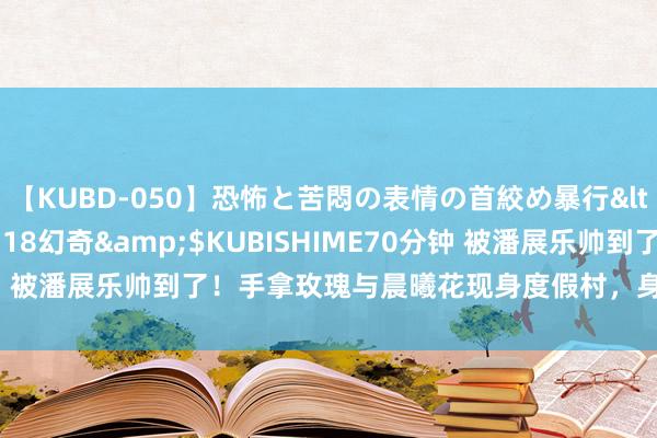 【KUBD-050】恐怖と苦悶の表情の首絞め暴行</a>2013-03-18幻奇&$KUBISHIME70分钟 被潘展乐帅到了！手拿玫瑰与晨曦花现身度假村，身高精明堪比超模