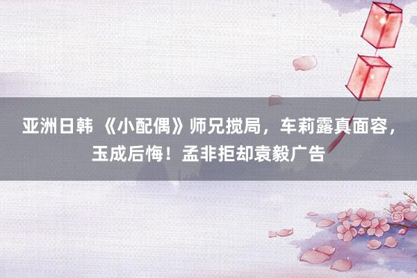 亚洲日韩 《小配偶》师兄搅局，车莉露真面容，玉成后悔！孟非拒却袁毅广告