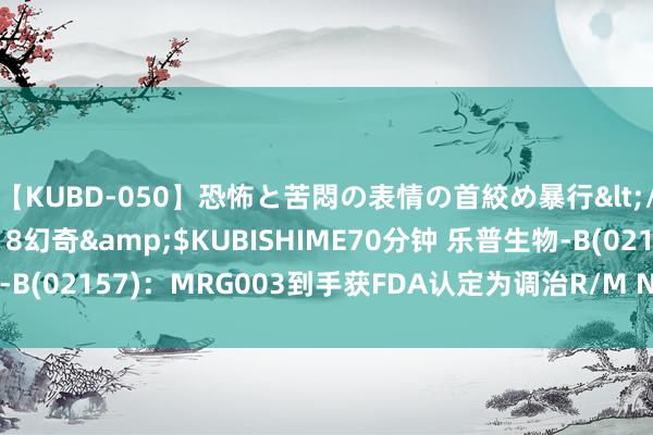 【KUBD-050】恐怖と苦悶の表情の首絞め暴行</a>2013-03-18幻奇&$KUBISHIME70分钟 乐普生物-B(02157)：MRG003到手获FDA认定为调治R/M NPC的冲突性调治药物