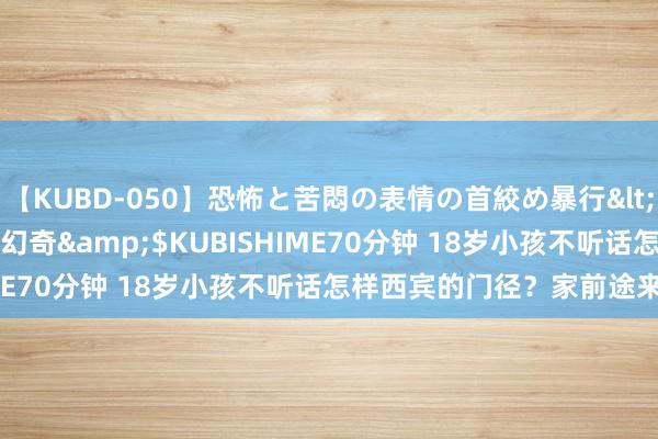 【KUBD-050】恐怖と苦悶の表情の首絞め暴行</a>2013-03-18幻奇&$KUBISHIME70分钟 18岁小孩不听话怎样西宾的门径？家前途来望望！