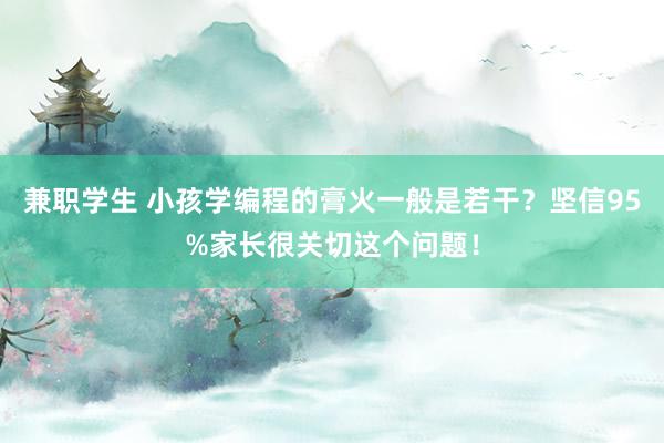 兼职学生 小孩学编程的膏火一般是若干？坚信95%家长很关切这个问题！