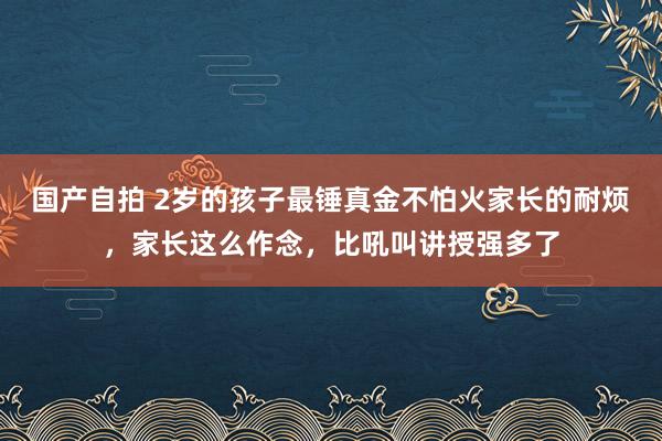 国产自拍 2岁的孩子最锤真金不怕火家长的耐烦，家长这么作念，比吼叫讲授强多了