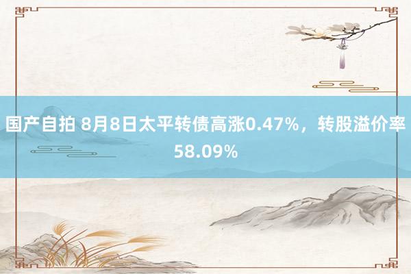 国产自拍 8月8日太平转债高涨0.47%，转股溢价率58.09%