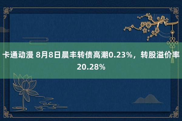 卡通动漫 8月8日晨丰转债高潮0.23%，转股溢价率20.28%