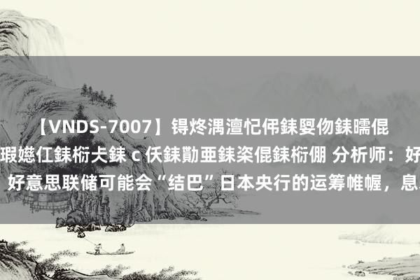 【VNDS-7007】锝炵湡澶忋伄銇娿伆銇曘倱锝?鐔熷コ銇犮仯銇﹁倢瑕嬨仜銇椼仧銇ｃ仸銇勩亜銇栥倱銇椼倗 分析师：好意思联储可能会“结巴”日本央行的运筹帷幄，息差的松开将成心于日元