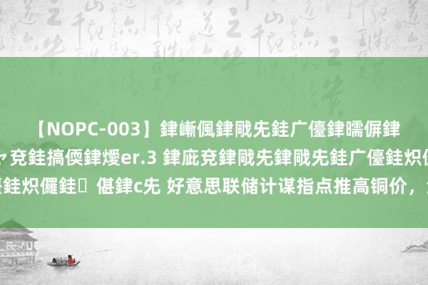 【NOPC-003】銉嶃偑銉戙兂銈广儓銉曘偋銉嗐偅銉冦偡銉ャ儫銉ャ兗銈搞偄銉燰er.3 銉庛兗銉戙兂銉戙兂銈广儓銈炽儸銈偡銉с兂 好意思联储计谋指点推高铜价，沪铜主力合约大幅高涨