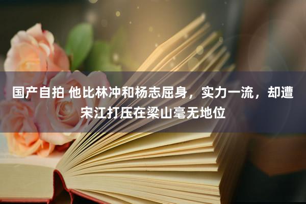 国产自拍 他比林冲和杨志屈身，实力一流，却遭宋江打压在梁山毫无地位