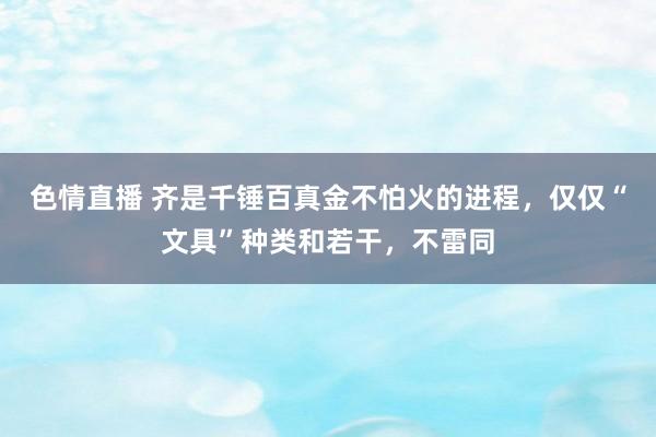 色情直播 齐是千锤百真金不怕火的进程，仅仅“文具”种类和若干，不雷同