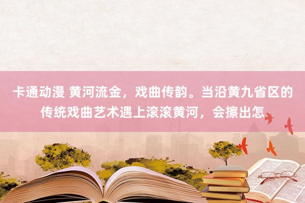 卡通动漫 黄河流金，戏曲传韵。当沿黄九省区的传统戏曲艺术遇上滚滚黄河，会擦出怎