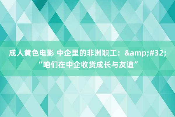 成人黄色电影 中企里的非洲职工：&#32;“咱们在中企收货成长与友谊”