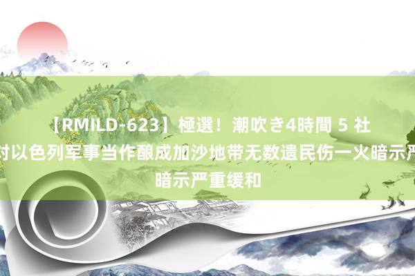 【RMILD-623】極選！潮吹き4時間 5 社交部：对以色列军事当作酿成加沙地带无数遗民伤一火暗示严重缓和