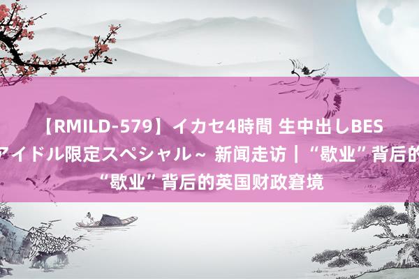 【RMILD-579】イカセ4時間 生中出しBEST ～カリスマアイドル限定スペシャル～ 新闻走访｜“歇业”背后的英国财政窘境