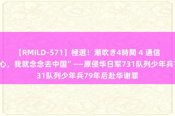 【RMILD-571】極選！潮吹き4時間 4 通信｜“抛开一切费心，我就念念去中国”——原侵华日军731队列少年兵79年后赴华谢罪