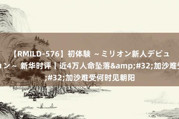 【RMILD-576】初体験 ～ミリオン新人デビューコレクション～ 新华时评丨近4万人命坠落&#32;加沙难受何时见朝阳