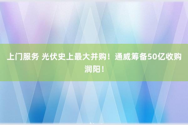 上门服务 光伏史上最大并购！通威筹备50亿收购润阳！