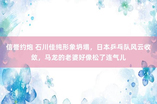 信誉约炮 石川佳纯形象坍塌，日本乒乓队风云收敛，马龙的老婆好像松了连气儿