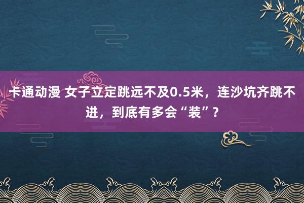 卡通动漫 女子立定跳远不及0.5米，连沙坑齐跳不进，到底有多会“装”？