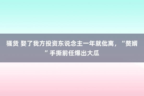 骚货 娶了我方投资东说念主一年就仳离，“赘婿”手撕前任爆出大瓜