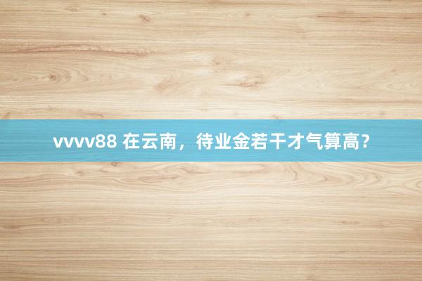 vvvv88 在云南，待业金若干才气算高？