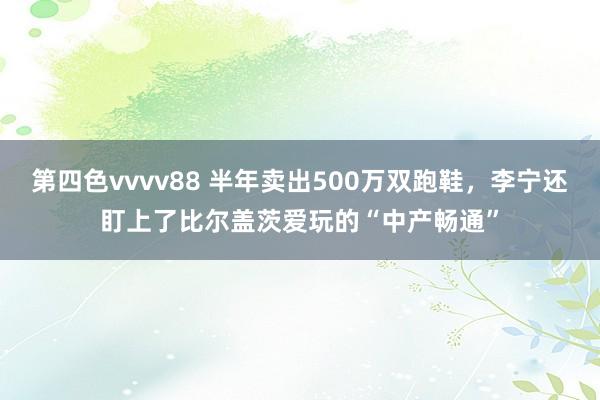 第四色vvvv88 半年卖出500万双跑鞋，李宁还盯上了比尔盖茨爱玩的“中产畅通”