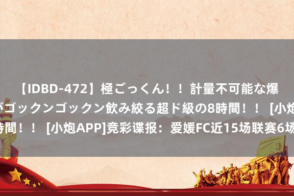 【IDBD-472】極ごっくん！！計量不可能な爆量ザーメンをS級女優がゴックンゴックン飲み絞る超ド級の8時間！！ [小炮APP]竞彩谍报：爱媛FC近15场联赛6场交出白卷