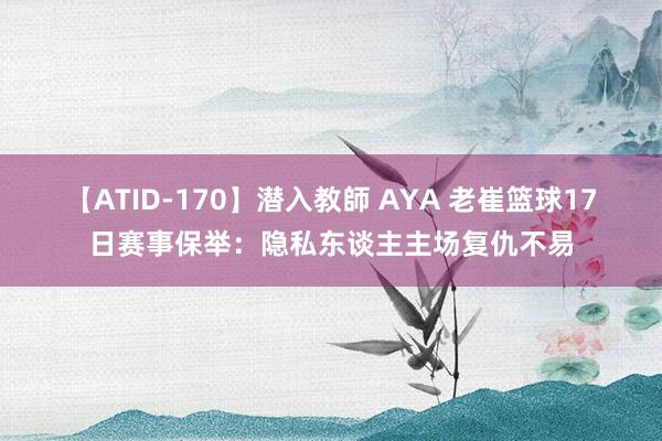 【ATID-170】潜入教師 AYA 老崔篮球17日赛事保举：隐私东谈主主场复仇不易