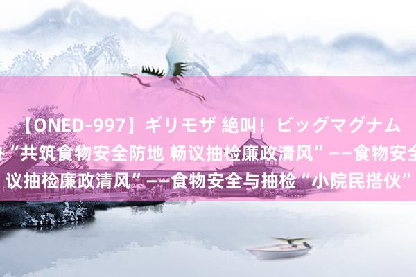 【ONED-997】ギリモザ 絶叫！ビッグマグナムFUCK Ami 崂山区举办“共筑食物安全防地 畅议抽检廉政清风”——食物安全与抽检“小院民搭伙”