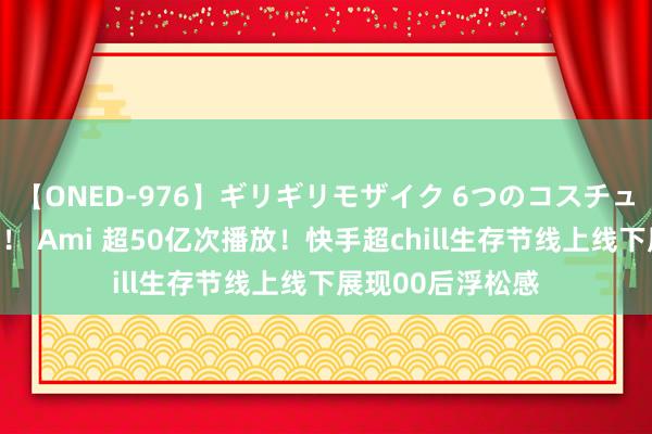 【ONED-976】ギリギリモザイク 6つのコスチュームでパコパコ！ Ami 超50亿次播放！快手超chill生存节线上线下展现00后浮松感