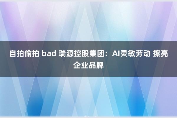 自拍偷拍 bad 瑞源控股集团：AI灵敏劳动 擦亮企业品牌