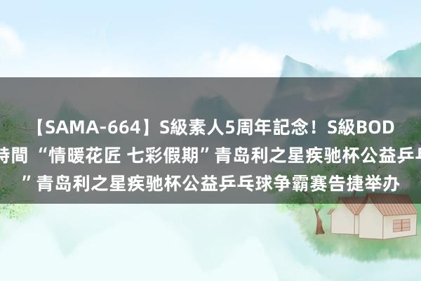 【SAMA-664】S級素人5周年記念！S級BODY中出しBEST30 8時間 “情暖花匠 七彩假期”青岛利之星疾驰杯公益乒乓球争霸赛告捷举办